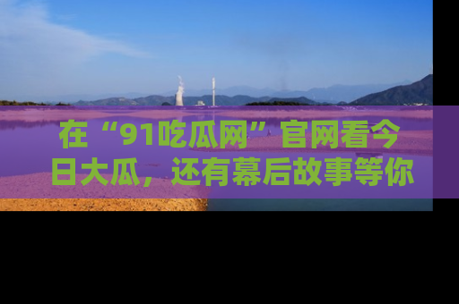 在“91吃瓜网”官网看今日大瓜，还有幕后故事等你来挖掘！