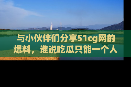 与小伙伴们分享51cg网的爆料，谁说吃瓜只能一个人？