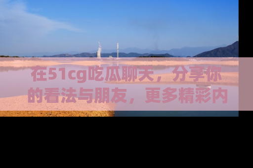 在51cg吃瓜聊天，分享你的看法与朋友，更多精彩内容请浏览网址www.51cg.com！