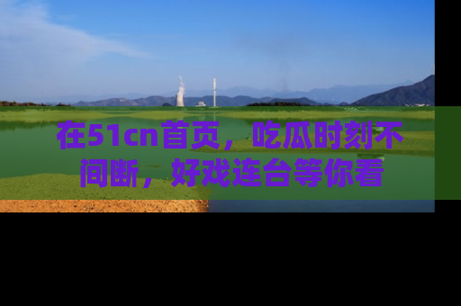 在51cn首页，吃瓜时刻不间断，好戏连台等你看