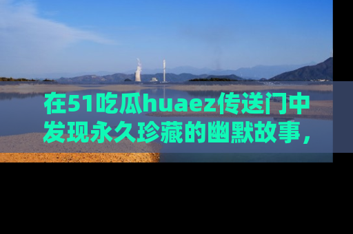 在51吃瓜huaez传送门中发现永久珍藏的幽默故事，瓜友们一起分享欢乐瞬间！