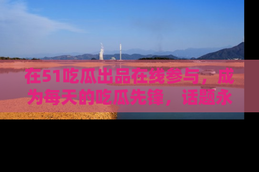 在51吃瓜出品在线参与，成为每天的吃瓜先锋，话题永不落幕！