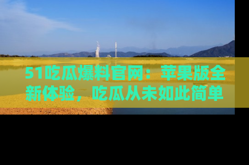 51吃瓜爆料官网：苹果版全新体验，吃瓜从未如此简单