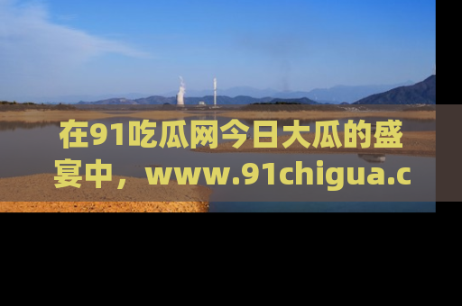 在91吃瓜网今日大瓜的盛宴中，www.91chigua.com带你领略每个让人咋舌的精彩故事！