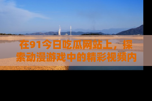 在91今日吃瓜网站上，探索动漫游戏中的精彩视频内容