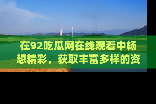 在92吃瓜网在线观看中畅想精彩，获取丰富多样的资源和app功能