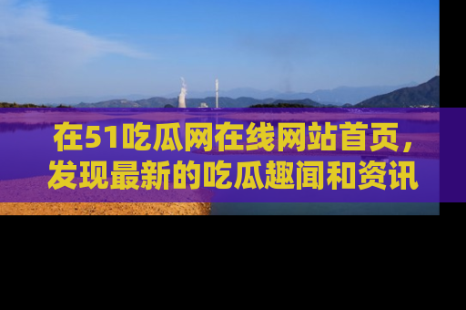在51吃瓜网在线网站首页，发现最新的吃瓜趣闻和资讯分享