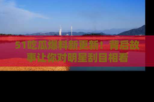 51吃瓜爆料新更新！背后故事让你对明星刮目相看