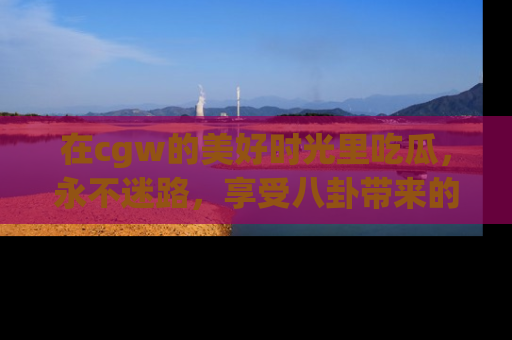 在cgw的美好时光里吃瓜，永不迷路，享受八卦带来的无限欢乐！