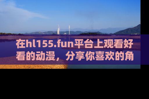 在hl155.fun平台上观看好看的动漫，分享你喜欢的角色和故事！