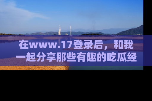 在www.17登录后，和我一起分享那些有趣的吃瓜经历吧！