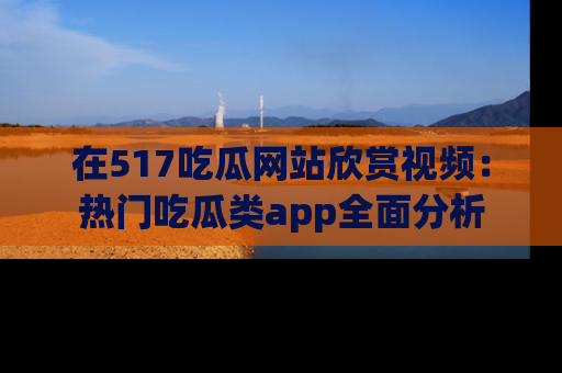 在517吃瓜网站欣赏视频：热门吃瓜类app全面分析