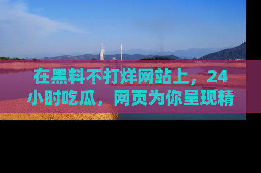 在黑料不打烊网站上，24小时吃瓜，网页为你呈现精彩内幕