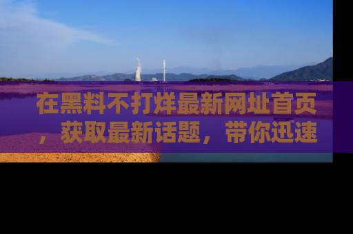 在黑料不打烊最新网址首页，获取最新话题，带你迅速了解娱乐圈大事！