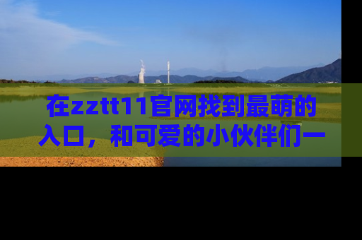 在zztt11官网找到最萌的入口，和可爱的小伙伴们一起吃瓜吧！