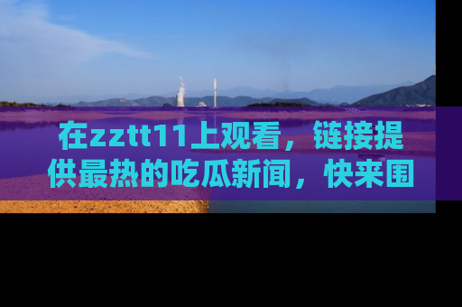 在zztt11上观看，链接提供最热的吃瓜新闻，快来围观！