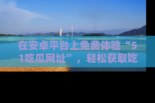 在安卓平台上免费体验“51吃瓜网址”，轻松获取吃瓜新鲜事！