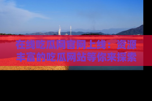 在线吃瓜网官网上线：资源丰富的吃瓜网站等你来探索