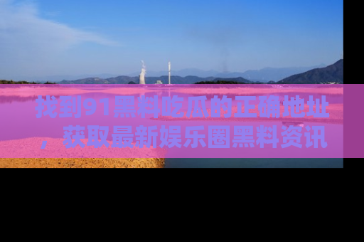 找到91黑料吃瓜的正确地址，获取最新娱乐圈黑料资讯