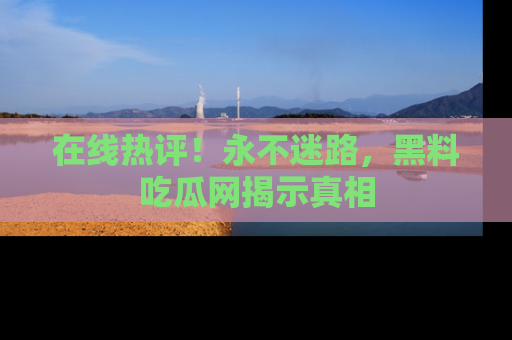 在线热评！永不迷路，黑料吃瓜网揭示真相