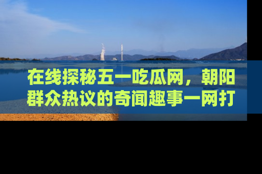 在线探秘五一吃瓜网，朝阳群众热议的奇闻趣事一网打尽