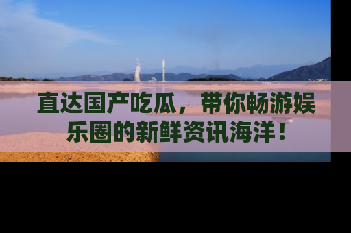 直达国产吃瓜，带你畅游娱乐圈的新鲜资讯海洋！