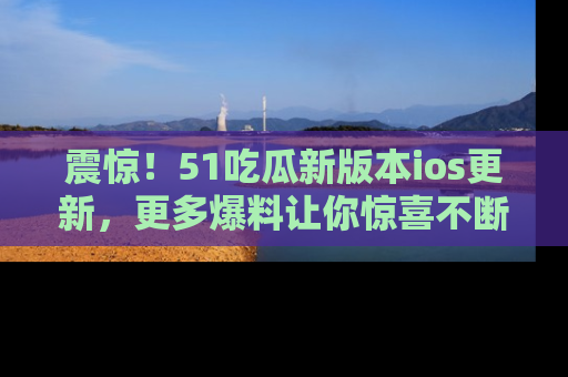 震惊！51吃瓜新版本ios更新，更多爆料让你惊喜不断，赶快来看吧！