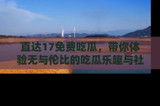 直达17免费吃瓜，带你体验无与伦比的吃瓜乐趣与社区互动