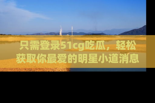 只需登录51cg吃瓜，轻松获取你最爱的明星小道消息！
