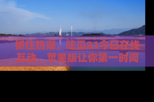 抓住热潮，吃瓜91今日在线互动，苹果版让你第一时间掌握信息！