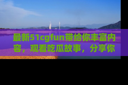 最新51cgfun带给你丰富内容，观看吃瓜故事，分享你的感受！