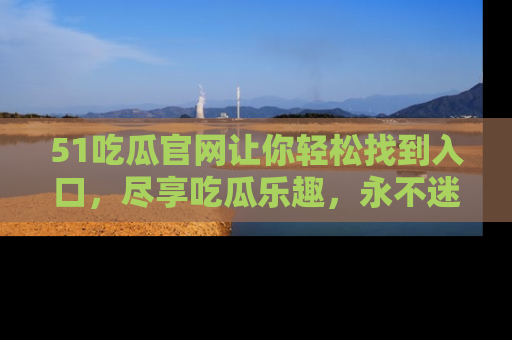 51吃瓜官网让你轻松找到入口，尽享吃瓜乐趣，永不迷路！