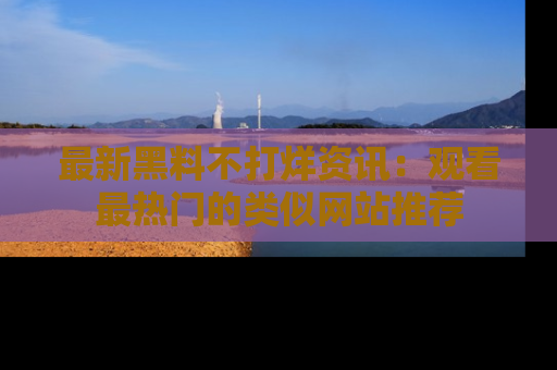 最新黑料不打烊资讯：观看最热门的类似网站推荐