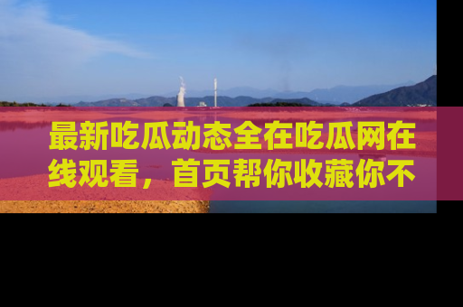 最新吃瓜动态全在吃瓜网在线观看，首页帮你收藏你不能错过的精彩！
