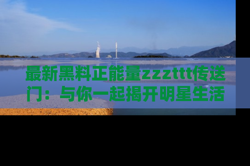 最新黑料正能量zzzttt传送门：与你一起揭开明星生活的神秘地址！