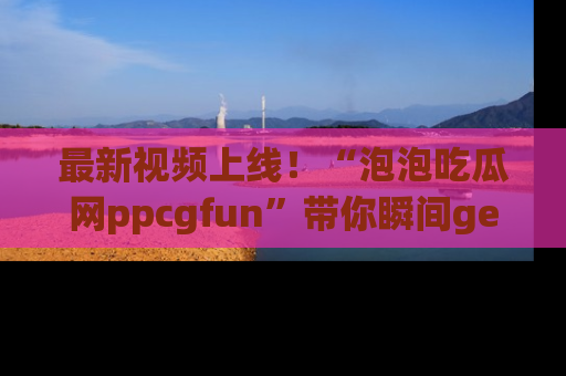 最新视频上线！“泡泡吃瓜网ppcgfun”带你瞬间get吃瓜圈的秘密