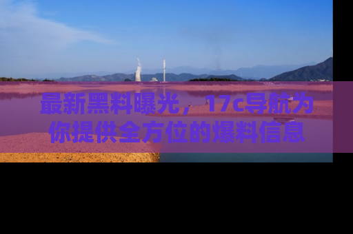 最新黑料曝光，17c导航为你提供全方位的爆料信息