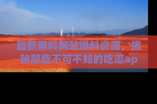 最新黑料网站爆料资源，揭秘那些不可不知的吃瓜app！