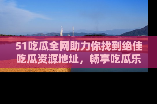 51吃瓜全网助力你找到绝佳吃瓜资源地址，畅享吃瓜乐趣！